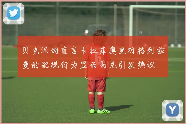 贝克汉姆直言卡拉菲奥里对格列兹曼的犯规行为显而易见引发热议