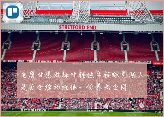 老詹甘愿做绿叶辅佐年轻球员湖人是否会续约给他一份养老合同