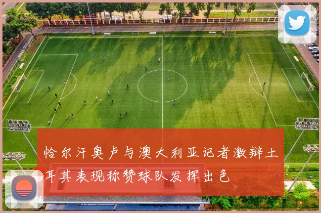 恰尔汗奥卢与澳大利亚记者激辩土耳其表现称赞球队发挥出色
