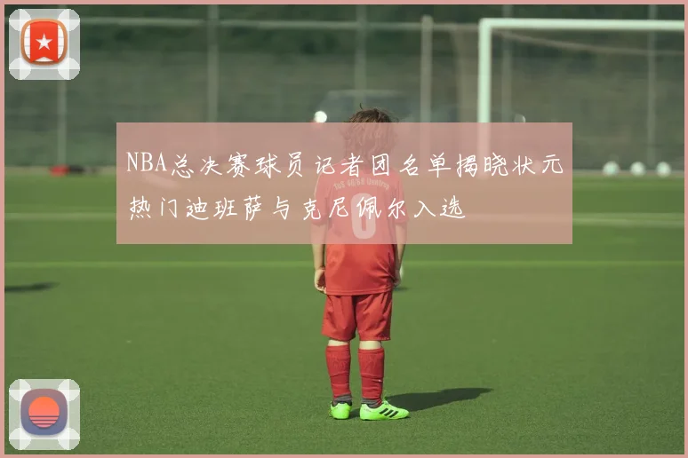 NBA总决赛球员记者团名单揭晓状元热门迪班萨与克尼佩尔入选