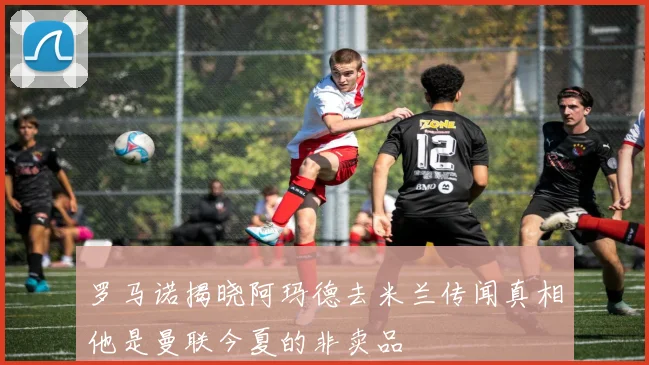 罗马诺揭晓阿玛德去米兰传闻真相他是曼联今夏的非卖品