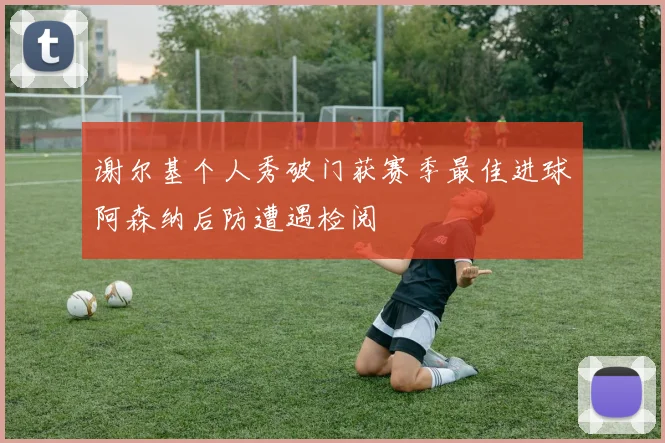 谢尔基个人秀破门获赛季最佳进球阿森纳后防遭遇检阅
