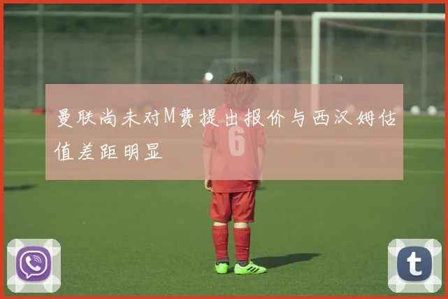 曼联尚未对M费提出报价与西汉姆估值差距明显