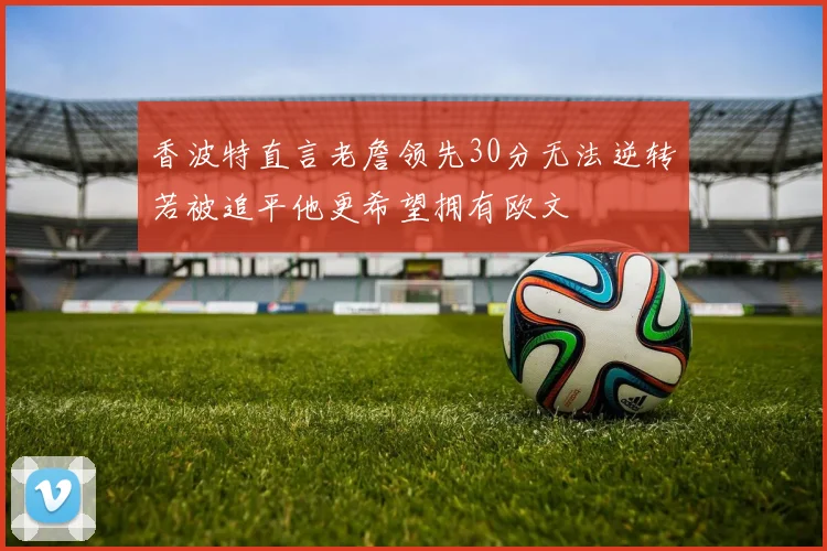 香波特直言老詹领先30分无法逆转若被追平他更希望拥有欧文