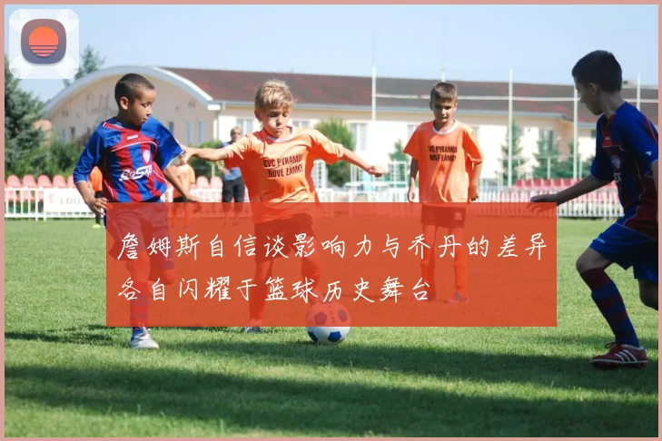 詹姆斯自信谈影响力与乔丹的差异各自闪耀于篮球历史舞台