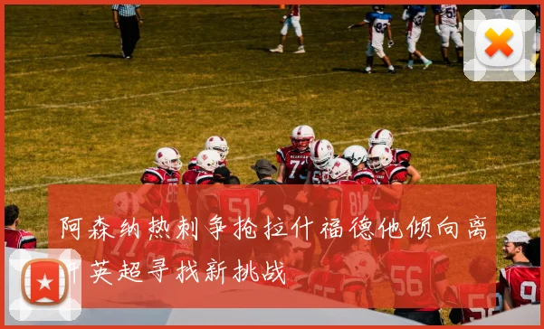 阿森纳热刺争抢拉什福德他倾向离开英超寻找新挑战
