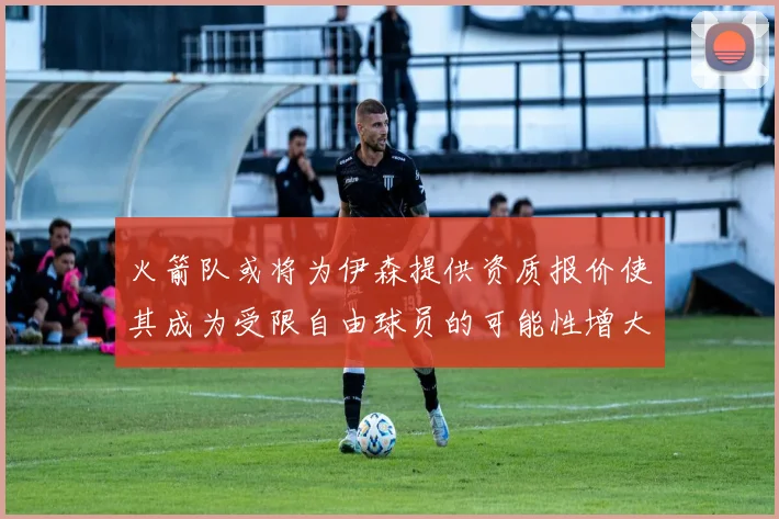 火箭队或将为伊森提供资质报价使其成为受限自由球员的可能性增大