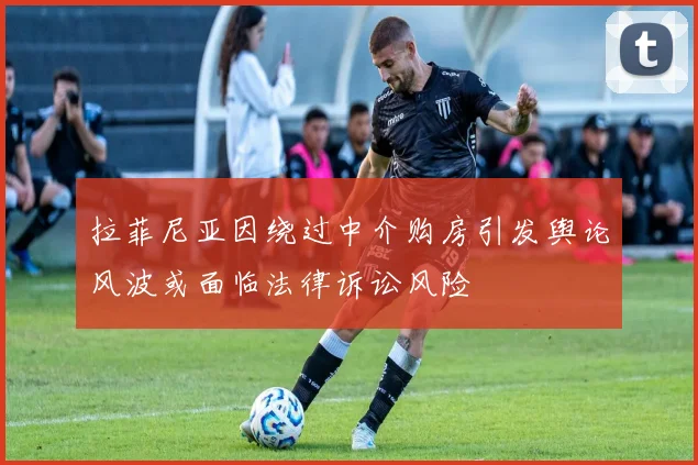 拉菲尼亚因绕过中介购房引发舆论风波或面临法律诉讼风险
